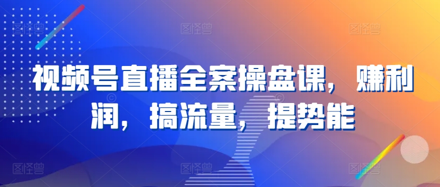 视频号直播全案操盘课，赚利润，搞流量，提势能-好创网