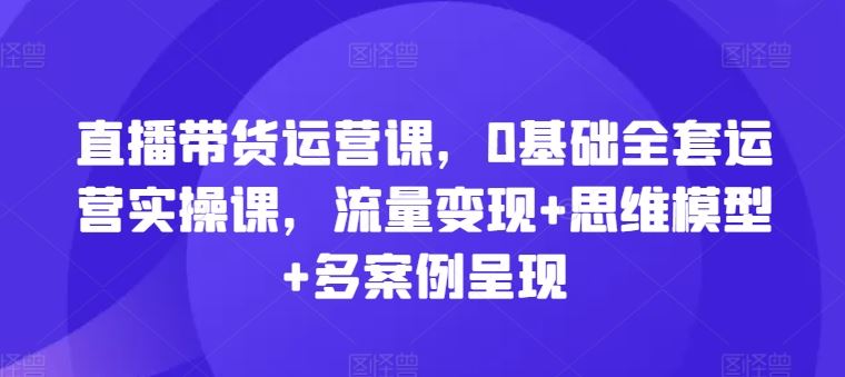 直播带货运营课，0基础全套运营实操课，流量变现+思维模型+多案例呈现-好创网