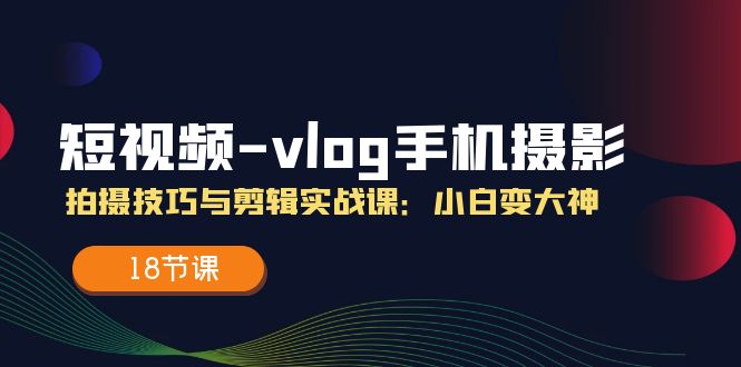 短视频vlog手机摄影拍摄技巧与剪辑实战课，小白变大神（18节课）-好创网