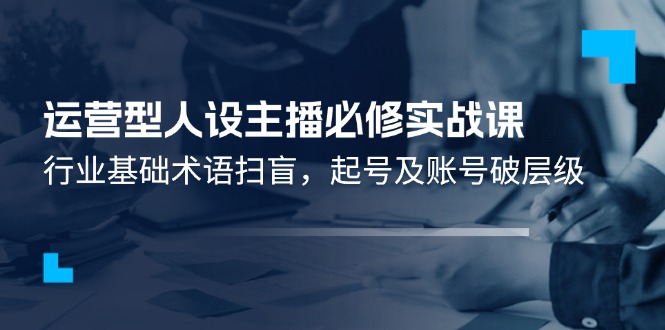 （11605期）运营型·人设主播必修实战课：行业基础术语扫盲，起号及账号破层级-好创网