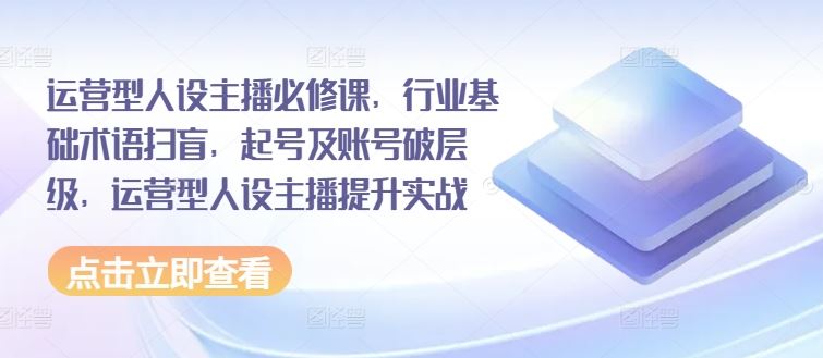 运营型人设主播必修课，行业基础术语扫盲，起号及账号破层级，运营型人设主播提升实战-好创网