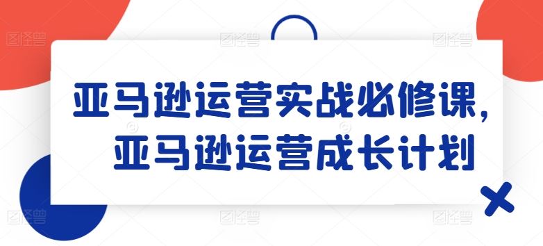 亚马逊运营实战必修课，亚马逊运营成长计划-好创网