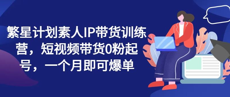 繁星计划素人IP带货训练营，短视频带货0粉起号，一个月即可爆单-好创网