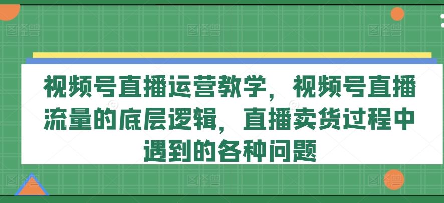 视频号直播运营教学，视频号直播流量的底层逻辑，直播卖货过程中遇到的各种问题-好创网