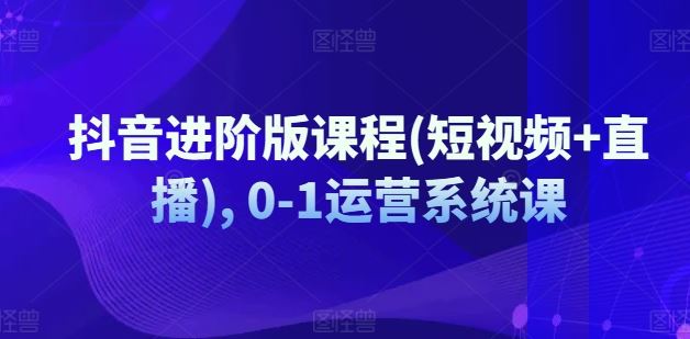 抖音进阶版课程(短视频+直播), 0-1运营系统课-好创网
