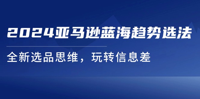 （11703期）2024亚马逊蓝海趋势选法，全新选品思维，玩转信息差-好创网