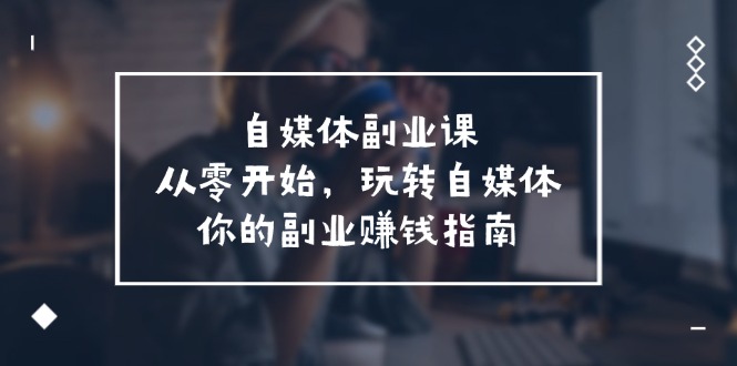 自媒体副业课，从0开始，玩转自媒体—你的副业赚钱指南（58节课）-好创网