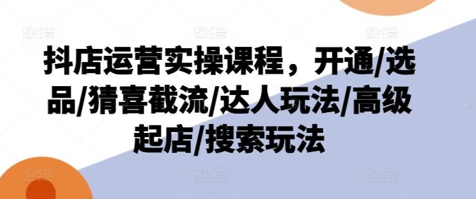 抖店运营实操课程，开通/选品/猜喜截流/达人玩法/高级起店/搜索玩法-好创网