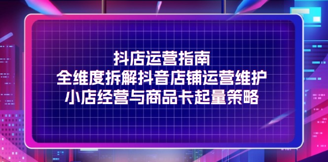 （11799期）抖店运营指南，全维度拆解抖音店铺运营维护，小店经营与商品卡起量策略-好创网