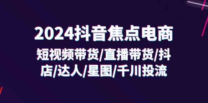 2024抖音焦点电商：短视频带货/直播带货/抖店/达人/星图/千川投流/32节课-好创网