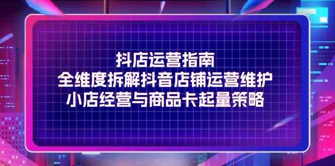 抖店运营指南，全维度拆解抖音店铺运营维护，小店经营与商品卡起量策略-好创网