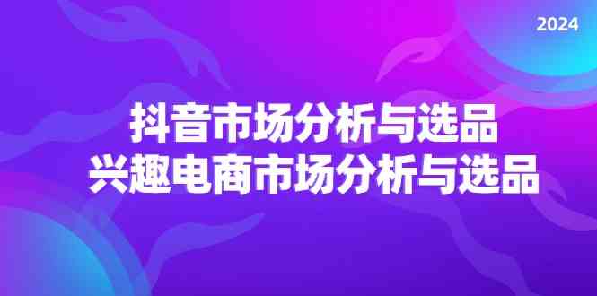 2024抖音/市场分析与选品，兴趣电商市场分析与选品-好创网