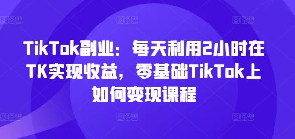 TikTok副业：每天利用2小时在TK实现收益，零基础TikTok上如何变现课程-好创网