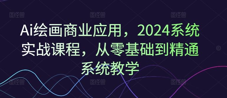Ai绘画商业应用，2024系统实战课程，从零基础到精通系统教学-好创网