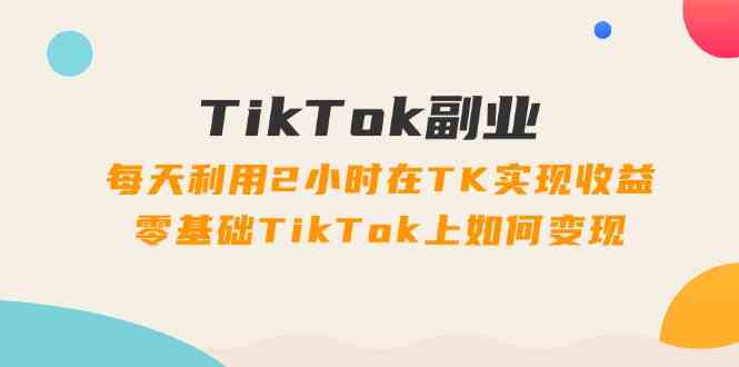 TikTok副业课：每天利用2小时在TK实现收益，零基础TikTok上如何变现（34节）-好创网