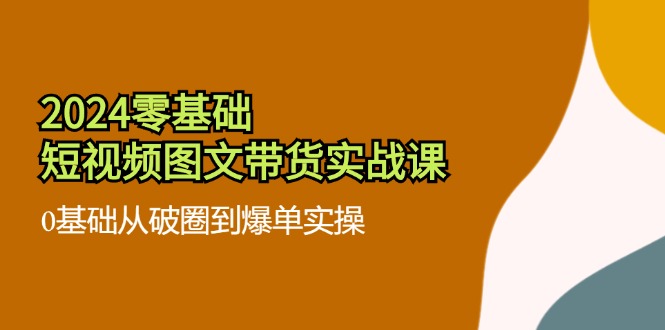 （11878期）2024零基础·短视频图文带货实战课：0基础从破圈到爆单实操（35节课）-好创网