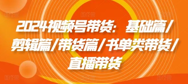 2024视频号带货：基础篇/剪辑篇/带货篇/书单类带货/直播带货-好创网