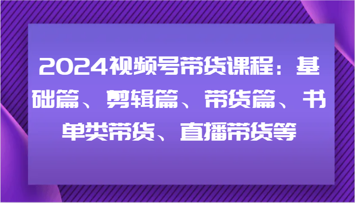 2024视频号带货课程：基础篇、剪辑篇、带货篇、书单类带货、直播带货等-好创网