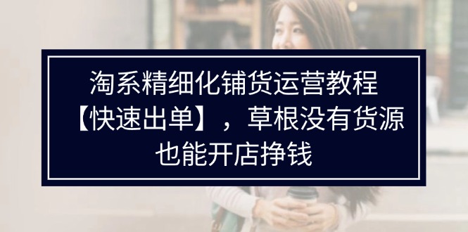 （11937期）淘系精细化铺货运营教程【快速出单】，草根没有货源，也能开店挣钱-好创网