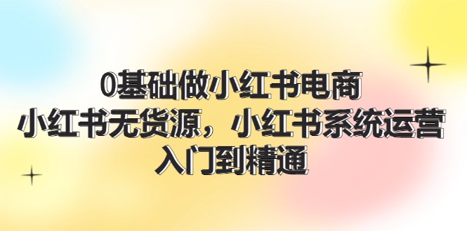 0基础做小红书电商，小红书无货源系统运营，入门到精通 (70节)-好创网