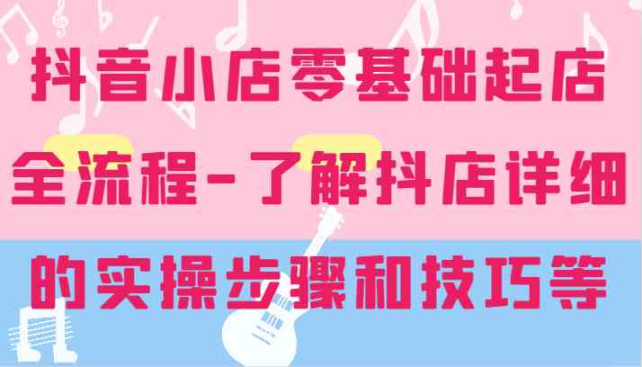 抖音小店零基础起店全流程-详细学习抖店的实操步骤和技巧等-好创网