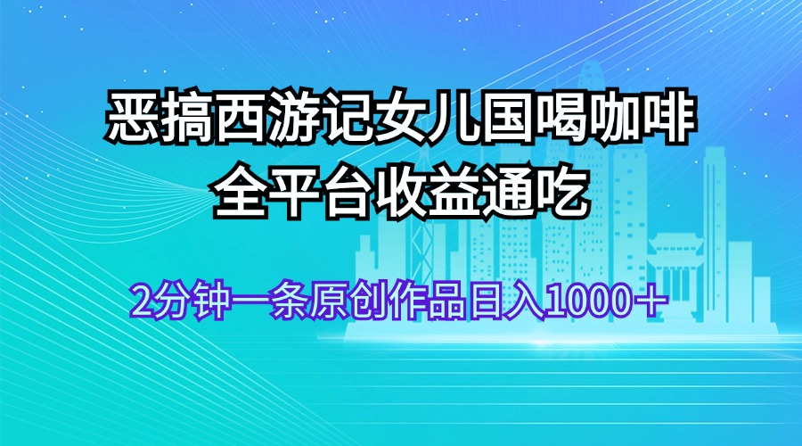（11985期）恶搞西游记女儿国喝咖啡 全平台收益通吃 2分钟一条原创作品日入1000＋-好创网