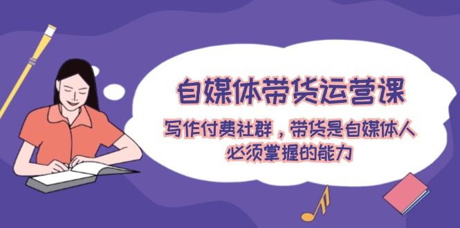 自媒体带货运营课：写作付费社群，带货是自媒体人必须掌握的能力-好创网