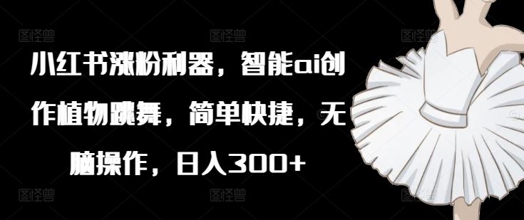 小红书涨粉利器，智能ai创作植物跳舞，简单快捷，无脑操作，日入300+-好创网