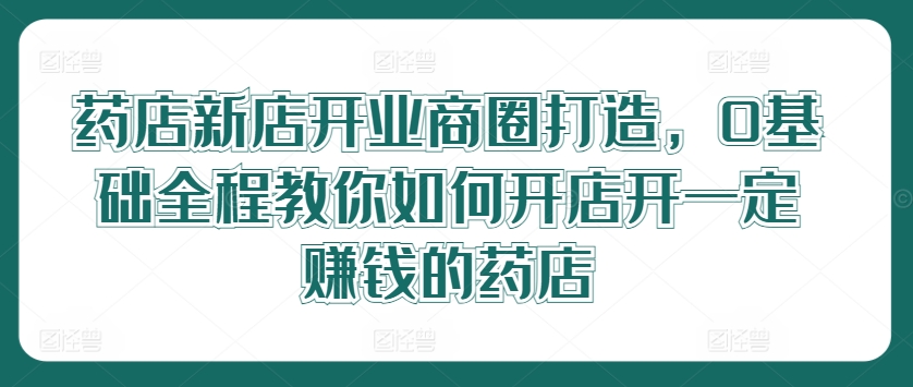 药店新店开业商圈打造，0基础全程教你如何开店开一定赚钱的药店-好创网