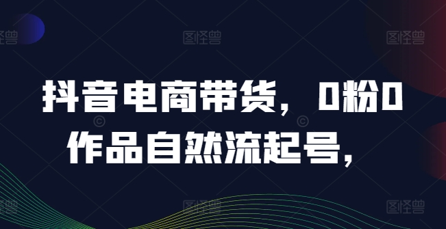 抖音电商带货，0粉0作品自然流起号，热销20多万人的抖音课程的经验分享-好创网