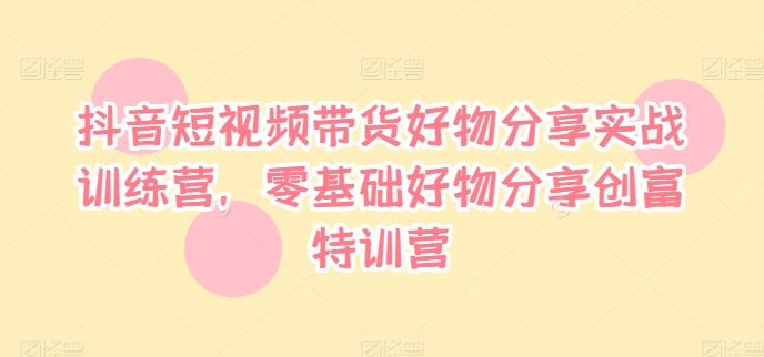 抖音短视频带货好物分享实战训练营，零基础好物分享创富特训营-好创网