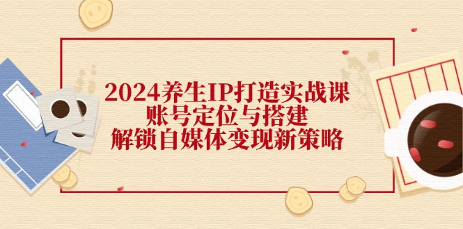 （12259期）2024养生IP打造实战课：账号定位与搭建，解锁自媒体变现新策略-好创网