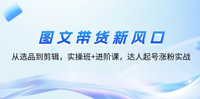 （12306期）图文带货新风口：从选品到剪辑，实操班+进阶课，达人起号涨粉实战-好创网