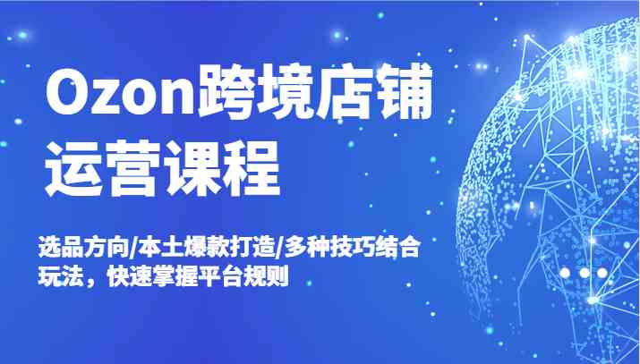 Ozon跨境店铺运营课程，选品方向/本土爆款打造/多种技巧结合玩法，快速掌握平台规则-好创网
