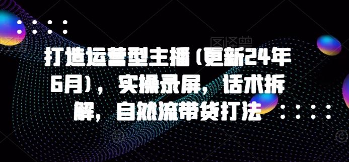 打造运营型主播(更新24年9月)，实操录屏，话术拆解，自然流带货打法-好创网