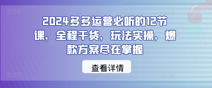 2024多多运营必听的12节课，全程干货，玩法实操，爆款方案尽在掌握-好创网
