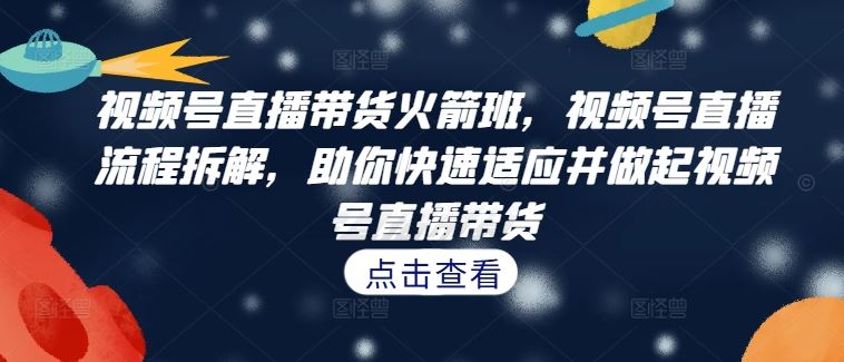 视频号直播带货火箭班，​视频号直播流程拆解，助你快速适应并做起视频号直播带货-好创网